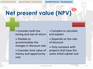Net present value (NPV)
by: Shadi A. Razak 42
INTRODUCTION
» Consider both the
timing and size of return
» Flexible to
accommodate the
changes in discount rate
» Consider time value of
money and opportunity
cost
» Complex to calculate
and explain
» Depends on the rate
of discount
» Only compare with
projects that have the
same initial capital cost
INVESTMENT APPRIASAL QUANTITATIVE TECHNIQUES
HL
 