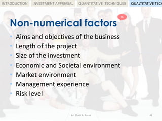 Non-numerical factors
• Aims and objectives of the business
• Length of the project
• Size of the investment
• Economic and Societal environment
• Market environment
• Management experience
• Risk level
by: Shadi A. Razak 43
INTRODUCTION INVESTMENT APPRIASAL QUANTITATIVE TECHNIQUES QUALTITATIVE TECH
HL
 