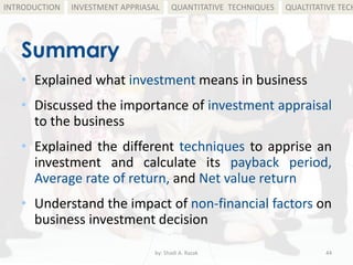 Summary
• Explained what investment means in business
• Discussed the importance of investment appraisal
to the business
• Explained the different techniques to apprise an
investment and calculate its payback period,
Average rate of return, and Net value return
• Understand the impact of non-financial factors on
business investment decision
by: Shadi A. Razak 44
INTRODUCTION INVESTMENT APPRIASAL QUANTITATIVE TECHNIQUES QUALTITATIVE TECH
 
