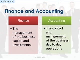 Finance and Accounting
by: Shadi A. Razak 7
INTRODUCTION
Finance
• The
management
of the business
capital and
investments
Accounting
• The control
and
management
of the business
day to day
operations
 