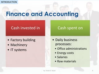 •
Finance and Accounting
by: Shadi A. Razak 8
INTRODUCTION
Cash invested in
• Factory building
• Machinery
• IT systems
Cash spent on
• Daily business
processes:
• Office administrations
• Energy costs
• Salaries
• Raw materials
 