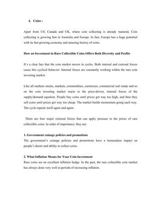 4. Coins :


Apart from US, Canada and UK, where coin collecting is already matured, Coin
collecting is growing fast in Australia and Europe. In fact, Europe has a huge potential
with its fast growing economy and amazing history of coins.


How an Investment in Rare Collectible Coins Offers Both Diversity and Profits


It’s a clear fact that the coin market moves in cycles. Both internal and external forces
cause this cyclical behavior. Internal forces are constantly working within the rare coin
investing market.


Like all markets stocks, markets, commodities, currencies, commercial real estate and so
on the coin investing market reacts to the price-driven, internal forces of the
supply/demand equation. People buy coins until prices get way too high, and then they
sell coins until prices get way too cheap. The market builds momentum going each way.
The cycle repeats itself again and again.


 There are four major external forces that can apply pressure to the prices of rare
collectible coins. In order of importance, they are:


1. Government coinage policies and promotions
The government’s coinage policies and promotions have a tremendous impact on
people’s desire and ability to collect coins.


2. What Inflation Means for Your Coin Investment
Rare coins are an excellent inflation hedge. In the past, the rare collectible coin market
has always done very well in periods of increasing inflation.
 