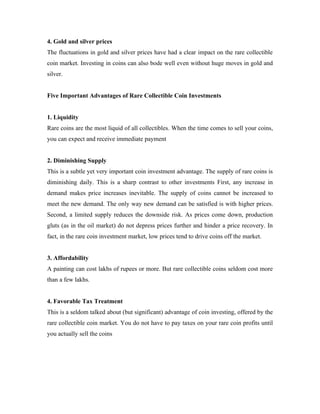 4. Gold and silver prices
The fluctuations in gold and silver prices have had a clear impact on the rare collectible
coin market. Investing in coins can also bode well even without huge moves in gold and
silver.


Five Important Advantages of Rare Collectible Coin Investments


1. Liquidity
Rare coins are the most liquid of all collectibles. When the time comes to sell your coins,
you can expect and receive immediate payment


2. Diminishing Supply
This is a subtle yet very important coin investment advantage. The supply of rare coins is
diminishing daily. This is a sharp contrast to other investments First, any increase in
demand makes price increases inevitable. The supply of coins cannot be increased to
meet the new demand. The only way new demand can be satisfied is with higher prices.
Second, a limited supply reduces the downside risk. As prices come down, production
gluts (as in the oil market) do not depress prices further and hinder a price recovery. In
fact, in the rare coin investment market, low prices tend to drive coins off the market.


3. Affordability
A painting can cost lakhs of rupees or more. But rare collectible coins seldom cost more
than a few lakhs.


4. Favorable Tax Treatment
This is a seldom talked about (but significant) advantage of coin investing, offered by the
rare collectible coin market. You do not have to pay taxes on your rare coin profits until
you actually sell the coins
 