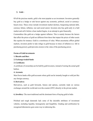 5. Gold :


Of all the precious metals, gold is the most popular as an investment. Investors generally
buy gold as a hedge or safe haven against any economic, political, social or currency-
based crises. These crises include investment market declines, burgeoning national debt,
currency failure, inflation, war and social unrest. Investors also buy gold early in a bull
market and sell it before a bear market begins, in an attempt to gain financially.
Commodities like gold are a hedge against inflation. This is mainly because the factors
that affect the prices of gold are different from those that impact the prices of other assets
like equities for instance. Gold is a storehouse of value. When uncertainty afflicts global
markets, investors prefer to take refuge in gold because in times of inflation (i.e. fall in
purchasing power), gold prevents erosion in the value of the purchasing power.


Forms of Gold investments
1. Biscuits and Bars
2. Exchange-traded funds
3. Certificates
A certificate of ownership can be held by gold investors, instead of storing the actual gold
bullion.
4. Accounts
Most Swiss banks offer gold accounts where gold can be instantly bought or sold just like
any foreign currency.
5. Derivatives
Derivatives, such as gold forwards, futures and options, currently trade on various
exchanges around the world and over-the-counter (OTC) directly in the private market.


6. Jewellery: The most traditional and the dominant form of buying gold in India


Polished and rough diamonds lack some of the desirable attributes of investment
vehicles, including liquidity, homogeneity and fungibility. Grading and certification by
recognised laboratories goes some way to redressing this.
 