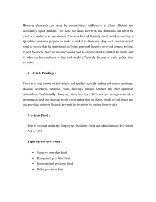 However diamonds can never be commoditized sufficiently to allow efficient and
sufficiently liquid markets. This does not mean, however, that diamonds can never be
used or considered as investments. The very lack of liquidity itself could be used by a
speculator who was prepared to make a market in diamonds. Any such investor would
need to ensure that he maintained sufficient personal liquidity to avoid distress selling,
except by others. Such an investor would need to expend effort to market his stock, and
to advertise his readiness to buy and would effectively become a trader rather than
investor.


   6. Arts & Paintings :


There is a long history of individuals and retailers actively trading old master paintings,
classical sculptures, ceramics, coins, drawings, antique furniture and other upmarket
collectibles. Traditionally, however, there has been little interest in operation of a
commercial fund that invested in art works rather than in shares, bonds or real estate and
that provided superior financial rewards for investors by trading those works.


   Provident Fund :


   This is covered under the Employees Provident Fund and Miscellaneous Provisions
   Act of 1952.


   Types of Provident Fund :


       •    Statutory provident fund
       •    Recognized provident fund
       •    Unrecognized provident fund
       •    Public provident fund
 