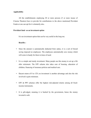 Applicability


       All the establishments employing 20 or more persons (5 or more incase of
Cinema Theatres) have to provide for contributions to the above mentioned Provident
Funds or one can opt for it voluntarily also.


Provident fund –as an investment option


       It is an investment option that can be very useful in the long run.


       Benefits :


   •   Since the amount is automatically deducted from salary, it is a sort of forced
       saving imposed on employees. The employees automatically save money which
       will come in handy for them in times of need.


   •   It is a simple and sturdy investment. Many people use this money to set up a life
       after retirement. The EPF scheme also takes care of housing, education of
       children, financing of insurance policies and medical care.


   •   Decent return of 8 to 12% on investment is another advantage and also the risk
       involved is quite minimum.


   •   EPF & PPF schemes offer the highest risk-adjusted returns among all fixed-
       income instruments.


   •   It is gilt-edged, meaning it is backed by the government, hence the money
       invested is safe.
 