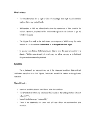 Disadvantages


    •   The rate of return is not as high as what you would get from high-risk investments
        such as shares and mutual funds


    •   Withdrawals in PPF are allowed only after the completion of four years of the
        account. However, liquidity in this instrument is poor as it is difficult to get the
        withdrawals done


    •   The biggest drawback is that individuals get the option of withdrawing the whole
        amount in EPF account on termination of or resignation from a job.


    •   In an era when highly-skilled employees like to hop, this can turn out to be a
        disaster. Withdrawals at each job switch may not allow a corpus to be built and
        the power of compounding to work.


Taxability


        The withdrawals are exempt from tax if the concerned employee has rendered
continuous service of more than 5 years. Otherwise, it would be taxable at the applicable
slab rates.


Mutual Funds :


    •   Investors purchase mutual fund shares from the fund itself.
    •   The price that investors pay for mutual fund shares is the fund's per share net asset
        value (NAV).
    •   Mutual fund shares are “redeemable”
    •   There is an opportunity to create and sell new shares to accommodate new
        investors.
 