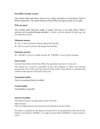 Post Office Savings Account

This scheme helps individuals, house-wives, minors and others in inculcating a habit of
thrift in themselves. The salient features of Post Offices Savings accounts are as under:

Who can open?

Any resident adult individual singly or jointly with one or two other adults. Minor's
accounts can be opened through guardians. A minor, who has attained 10 years age, can
also open the account.


Minimum amount
Rs. 50/- in case of account without cheque book facility.
Rs. 500/- in case of account with cheque book facility.


Maximum amount
Rs. 1,00,000/- in case of a single account. Rs. 2,00,000/- in case of joint accounts


Interest Rate
Current Interest Rate for the Post Office Savings Bank Account is 3.5 per cent.
The interest for a month is calculated on the lowest balance at credit of an account
between the close of the tenth day and end of the month. Such interest is calculated and
credited in the account at the end of each year.


Nomination facility
There is nomination facility available.


Transferability
Transferablity is possible.



Interest Taxability
The interest earned is exempt under section 10(15)(i).
Other Features :
Only one single and one joint account can be opened at one post office.

No interest is payable for the balance less than Rs.50 in any particular month and for the
balance more than Rs.1,00,000/- in a single account and Rs.200,000 in a joint account in
a year.
 