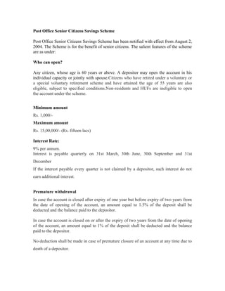 Post Office Senior Citizens Savings Scheme

Post Office Senior Citizens Savings Scheme has been notified with effect from August 2,
2004. The Scheme is for the benefit of senior citizens. The salient features of the scheme
are as under:

Who can open?

Any citizen, whose age is 60 years or above. A depositor may open the account in his
individual capacity or jointly with spouse.Citizens who have retired under a voluntary or
a special voluntary retirement scheme and have attained the age of 55 years are also
eligible, subject to specified conditions.Non-residents and HUFs are ineligible to open
the account under the scheme.


Minimum amount
Rs. 1,000/-
Maximum amount
Rs. 15,00,000/- (Rs. fifteen lacs)

Interest Rate:
9% per annum.
Interest is payable quarterly on 31st March, 30th June, 30th September and 31st
December
If the interest payable every quarter is not claimed by a depositor, such interest do not
earn additional interest.


Premature withdrawal
In case the account is closed after expiry of one year but before expiry of two years from
the date of opening of the account, an amount equal to 1.5% of the deposit shall be
deducted and the balance paid to the depositor.

In case the account is closed on or after the expiry of two years from the date of opening
of the account, an amount equal to 1% of the deposit shall be deducted and the balance
paid to the depositor.

No deduction shall be made in case of premature closure of an account at any time due to
death of a depositor.
 