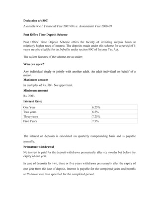 Deduction u/s 80C
Available w.e.f. Financial Year 2007-08 i.e. Assessment Year 2008-09

Post Office Time Deposit Scheme

Post Office Time Deposit Scheme offers the facility of investing surplus funds at
relatively higher rates of interest. The deposits made under this scheme for a period of 5
years are also eligible for tax bebefits under section 80C of Income Tax Act.

The salient features of the scheme are as under:

Who can open?

Any individual singly or jointly with another adult. An adult individual on behalf of a
minor.
Maximum amount
In multiples of Rs. 50/-. No upper limit.
Minimum amount
Rs. 200/-
Interest Rate:
One Year                                               6.25%
Two years                                              6.5%
Three years                                            7.25%
Five Years                                             7.5%



The interest on deposits is calculated on quarterly compounding basis and is payable
annually.
Premature withdrawal
No interest is paid for the deposit withdrawn prematurely after six months but before the
expiry of one year.

In case of deposits for two, three or five years withdrawn prematurely after the expiry of
one year from the date of deposit, interest is payable for the completed years and months
at 2% lower rate than specified for the completed period.
 
