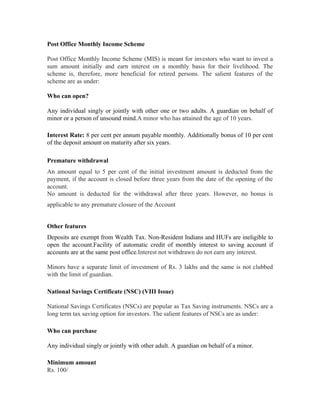 Post Office Monthly Income Scheme

Post Office Monthly Income Scheme (MIS) is meant for investors who want to invest a
sum amount initially and earn interest on a monthly basis for their livelihood. The
scheme is, therefore, more beneficial for retired persons. The salient features of the
scheme are as under:

Who can open?

Any individual singly or jointly with other one or two adults. A guardian on behalf of
minor or a person of unsound mind.A minor who has attained the age of 10 years.

Interest Rate: 8 per cent per annum payable monthly. Additionally bonus of 10 per cent
of the deposit amount on maturity after six years.

Premature withdrawal
An amount equal to 5 per cent of the initial investment amount is deducted from the
payment, if the account is closed before three years from the date of the opening of the
account.
No amount is deducted for the withdrawal after three years. However, no bonus is
applicable to any premature closure of the Account


Other features
Deposits are exempt from Wealth Tax. Non-Resident Indians and HUFs are ineligible to
open the account.Facility of automatic credit of monthly interest to saving account if
accounts are at the same post office.Interest not withdrawn do not earn any interest.

Minors have a separate limit of investment of Rs. 3 lakhs and the same is not clubbed
with the limit of guardian.

National Savings Certificate (NSC) (VIII Issue)

National Savings Certificates (NSCs) are popular as Tax Saving instruments. NSCs are a
long term tax saving option for investors. The salient features of NSCs are as under:

Who can purchase

Any individual singly or jointly with other adult. A guardian on behalf of a minor.

Minimum amount
Rs. 100/
 