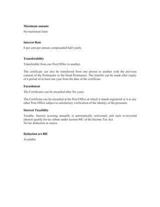 Maximum amount
No maximum limit


Interest Rate
8 per cent per annum compounded half yearly.


Transferability
Transferable from one Post Office to another.

The certificate can also be transferred from one person to another with the previous
consent of the Postmaster or the Head Postmaster. The transfer can be made after expiry
of a period of at least one year from the date of the certificate.

Encashment
The Certificates can be encashed after Six years.

The Certificate can be encashed at the Post Office at which it stands registered or it at any
other Post Office subject to satisfactory verification of the identity of the presenter.

Interest Taxability
Taxable. Interest accruing annually is automatically reinvested, and such re-invested
interest qualify for tax rebate under section 80C of the Income Tax Act.
No tax deduction at source.


Deduction u/s 80C
Available
 