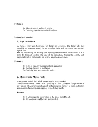 Features :

             1) Maturity period is about 6 months.
             2) Generally used in International Business.


Modern Instruments :

   1. Repo Instruments :

   A form of short-term borrowing for dealers in securities. The dealer sells the
   securities to investors, usually on an overnight basis, and buys them back on the
   agreed date.
   For the party selling the security (and agreeing to repurchase it in the future) it is a
   repo; for the party on the other end of the transaction, (buying the security and
   agreeing to sell in the future) it is a reverse repurchase agreement.

Features :

             1) Helps in liquidity management and speculation
             2) Involves bankers as middleman
             3) Generally used by commercial banks.


   2. Money Market Mutual Fund :

   An open-end mutual fund which invests only in money markets.
   These funds invest in short term (one day to one year) debt obligations such
   as Treasury bills, certificates of deposit, and commercial paper. The main goal is the
   preservation of principal, accompanied by modest dividends.

   Features :

             1) It helps in capital preservation as the risk is shared by all.
             2) Dividends received here are quite modest.
 