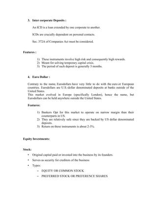 3. Inter corporate Deposits :

         An ICD is a loan extended by one corporate to another.

         ICDs are crucially dependent on personal contacts.

         Sec. 372A of Companies Act must be considered.


Features :

             1) These instruments involve high risk and consequently high rewards.
             2) Meant for solving temporary capital crisis.
             3) The period of such deposit is generally 3 months.


   4. Euro Dollar :

   Contrary to the name, Eurodollars have very little to do with the euro or European
   countries. Eurodollars are U.S.-dollar denominated deposits at banks outside of the
   United States.
   This market evolved in Europe (specifically London), hence the name, but
   Eurodollars can be held anywhere outside the United States.

   Features:

             1) Bankers Opt for this market to operate on narrow margin than their
                counterparts in US.
             2) They are relatively safe since they are backed by US dollar denominated
                deposits.
             3) Return on these instruments is about 2-3%.



Equity Investments:


Stock:
   •     Original capital paid or invested into the business by its founders.
   •     Serves as security for creditors of the business
   •     Types:
             – EQUITY OR COMMON STOCK
             – PREFERRED STOCK OR PREFERENCE SHARES
 