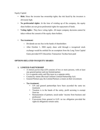 Equity Capital:
   •   Risk: Since the investor has ownership rights; the risk faced by the investors is
       obviously high.
   •   No preferential rights: At the time of winding up of the company, the equity
       share holders are not given preferential rights for repayment of funds.
   •   Voting rights : They have voting rights. All major company decisions cannot be
       taken without the consent of the equity share holders.


   •   Tax treatment:
           – Dividends are tax free in the hands of shareholders
           – After October 1, 2004 equity share sold through a recognized stock
              exchange would be entitled for an exemption from the Long Term Capital
              Gains provided STT (Securities Transaction Tax)has been paid


OPTIONS RELATED TO EQUITY SHARES


   1. LIMITED PARTNERSHIP
        – A limited partnership (LP) consists of two or more persons, with at least
           one general partner and one limited partner.
        – It is a separate entity and files taxes as a separate entity.
        – Created by statute (Revised Uniform Limited Partnership Act)
        – General Partners pay the Limited Partners a return on their investment.

           – Tax treatment:
                • LPs and general partnerships have been accorded the same tax
                    treatment.
                • Taxation is in the hands of the entity, profit accruing is exempt
                    from tax
                • Remuneration of partners, taxed under ‘income from business and
                    profession’
                • Conversion from general to LLP- no tax obligation provided the
                    rights & obligations remain same.
 