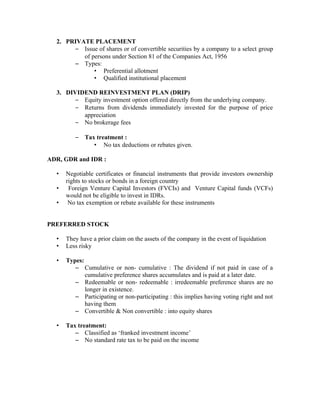 2. PRIVATE PLACEMENT
       – Issue of shares or of convertible securities by a company to a select group
          of persons under Section 81 of the Companies Act, 1956
       – Types:
              • Preferential allotment
              • Qualified institutional placement

  3. DIVIDEND REINVESTMENT PLAN (DRIP)
        – Equity investment option offered directly from the underlying company.
        – Returns from dividends immediately invested for the purpose of price
          appreciation
        – No brokerage fees

         –   Tax treatment :
                • No tax deductions or rebates given.

ADR, GDR and IDR :

  •   Negotiable certificates or financial instruments that provide investors ownership
      rights to stocks or bonds in a foreign country
  •    Foreign Venture Capital Investors (FVCIs) and Venture Capital funds (VCFs)
      would not be eligible to invest in IDRs.
  •    No tax exemption or rebate available for these instruments


PREFERRED STOCK

  •   They have a prior claim on the assets of the company in the event of liquidation
  •   Less risky

  •   Types:
         – Cumulative or non- cumulative : The dividend if not paid in case of a
             cumulative preference shares accumulates and is paid at a later date.
         – Redeemable or non- redeemable : irredeemable preference shares are no
             longer in existence.
         – Participating or non-participating : this implies having voting right and not
             having them
         – Convertible & Non convertible : into equity shares

  •   Tax treatment:
         – Classified as ‘franked investment income’
         – No standard rate tax to be paid on the income
 