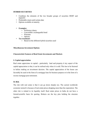 HYBRID SECURITIES

   •   Combines the elements of the two broader groups of securities DEBT and
       EQUITY
   •   Predictable return until certain date
   •   Options available at maturity


   •   Examples:
          – Preference shares
          – Convertible/ exchangeable bond
          – Warrants
          – Options
   •   Tax treatment:
          – Based on the different hybrid securities used



Miscellaneous Investment Options


Characteristic Features of Real Estate Investments and Markets


I. Capital appreciation
Real estate appreciates in capital - particularly land and property.A key aspect of the
capital appreciation is that, it can be realised only when it is sold. This has to be factored
in before making an investment decision. The capital appreciation of the house can
favorably be used in the form of a mortgage loan for business purpose or in the form of a
reverse mortgage post retirement.


II. Risk
The risk with real estate is that it can go down sharply too. The current worldwide
economic turmoil is because of real estate prices dropping more than the expectation. The
other risk is related to its liquidity itself. Real estate prices in India do not have a
formal/scientific basis for quoting. Brokers are the key pins holding the structure
together.
 