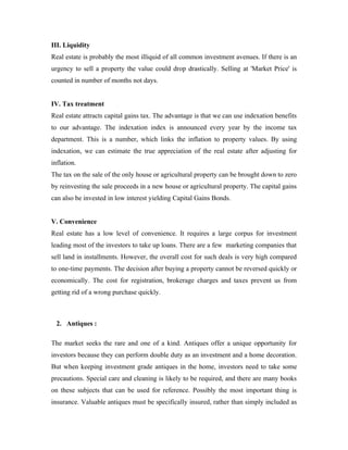 III. Liquidity
Real estate is probably the most illiquid of all common investment avenues. If there is an
urgency to sell a property the value could drop drastically. Selling at 'Market Price' is
counted in number of months not days.


IV. Tax treatment
Real estate attracts capital gains tax. The advantage is that we can use indexation benefits
to our advantage. The indexation index is announced every year by the income tax
department. This is a number, which links the inflation to property values. By using
indexation, we can estimate the true appreciation of the real estate after adjusting for
inflation.
The tax on the sale of the only house or agricultural property can be brought down to zero
by reinvesting the sale proceeds in a new house or agricultural property. The capital gains
can also be invested in low interest yielding Capital Gains Bonds.


V. Convenience
Real estate has a low level of convenience. It requires a large corpus for investment
leading most of the investors to take up loans. There are a few marketing companies that
sell land in installments. However, the overall cost for such deals is very high compared
to one-time payments. The decision after buying a property cannot be reversed quickly or
economically. The cost for registration, brokerage charges and taxes prevent us from
getting rid of a wrong purchase quickly.



  2. Antiques :

The market seeks the rare and one of a kind. Antiques offer a unique opportunity for
investors because they can perform double duty as an investment and a home decoration.
But when keeping investment grade antiques in the home, investors need to take some
precautions. Special care and cleaning is likely to be required, and there are many books
on these subjects that can be used for reference. Possibly the most important thing is
insurance. Valuable antiques must be specifically insured, rather than simply included as
 