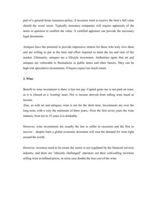 part of a general home insurance policy, if investors want to receive the item’s full value
should the worst occur. Typically insurance companies will require appraisals of the
items in question to confirm the value. A certified appraiser can provide the necessary
legal documents.


Antiques have the potential to provide impressive returns for those who truly love them
and are willing to put in the time and effort required to learn the ins and outs of the
market. Ultimately, antiques are a lifestyle investment. Authorities agree that art and
antiques are vulnerable to fluctuations in public tastes and other factors. They can be
high-risk speculative investments, if buyers expect too much return.


3. Wine


Benefit to wine investment is there is less tax pay. Capital gains tax is not paid on wine,
as it is classed as a 'wasting' asset. Nor is income derived from selling wine taxed as
income.
Also, as with art and antiques, wine is not for the short term. Investments are over the
long term, with a very the minimum of three years,. Over the first seven years the wine
matures, from ten to 15 years it is drinkable.


However, wine investments are usually the last to suffer in recession and the first to
recover – despite fears a global economic downturn will sour the demand for wine right
around the world.


However, investors need to be aware the sector is not regulated by the financial services
industry, and there are "ethically challenged" operators out their cold-calling investors
selling wine at inflated prices, in some case double the true cost of the wine.
 