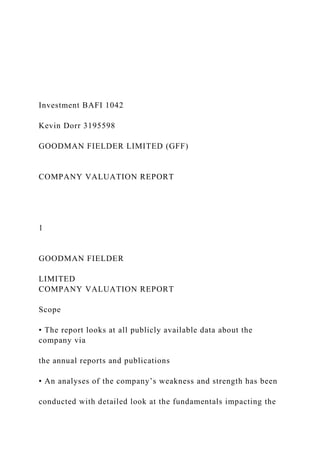 Investment BAFI 1042
Kevin Dorr 3195598
GOODMAN FIELDER LIMITED (GFF)
COMPANY VALUATION REPORT
1
GOODMAN FIELDER
LIMITED
COMPANY VALUATION REPORT
Scope
• The report looks at all publicly available data about the
company via
the annual reports and publications
• An analyses of the company’s weakness and strength has been
conducted with detailed look at the fundamentals impacting the
 