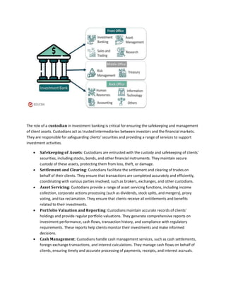The role of a 𝐜𝐮𝐬𝐭𝐨𝐝𝐢𝐚𝐧 in investment banking is critical for ensuring the safekeeping and management
of client assets. Custodians act as trusted intermediaries between investors and the financial markets.
They are responsible for safeguarding clients' securities and providing a range of services to support
investment activities.
 𝐒𝐚𝐟𝐞𝐤𝐞𝐞𝐩𝐢𝐧𝐠 𝐨𝐟 𝐀𝐬𝐬𝐞𝐭𝐬: Custodians are entrusted with the custody and safekeeping of clients'
securities, including stocks, bonds, and other financial instruments. They maintain secure
custody of these assets, protecting them from loss, theft, or damage.
 𝐒𝐞𝐭𝐭𝐥𝐞𝐦𝐞𝐧𝐭 𝐚𝐧𝐝 𝐂𝐥𝐞𝐚𝐫𝐢𝐧𝐠: Custodians facilitate the settlement and clearing of trades on
behalf of their clients. They ensure that transactions are completed accurately and efficiently,
coordinating with various parties involved, such as brokers, exchanges, and other custodians.
 𝐀𝐬𝐬𝐞𝐭 𝐒𝐞𝐫𝐯𝐢𝐜𝐢𝐧𝐠: Custodians provide a range of asset servicing functions, including income
collection, corporate actions processing (such as dividends, stock splits, and mergers), proxy
voting, and tax reclamation. They ensure that clients receive all entitlements and benefits
related to their investments.
 𝐏𝐨𝐫𝐭𝐟𝐨𝐥𝐢𝐨 𝐕𝐚𝐥𝐮𝐚𝐭𝐢𝐨𝐧 𝐚𝐧𝐝 𝐑𝐞𝐩𝐨𝐫𝐭𝐢𝐧𝐠: Custodians maintain accurate records of clients'
holdings and provide regular portfolio valuations. They generate comprehensive reports on
investment performance, cash flows, transaction history, and compliance with regulatory
requirements. These reports help clients monitor their investments and make informed
decisions.
 𝐂𝐚𝐬𝐡 𝐌𝐚𝐧𝐚𝐠𝐞𝐦𝐞𝐧𝐭: Custodians handle cash management services, such as cash settlements,
foreign exchange transactions, and interest calculations. They manage cash flows on behalf of
clients, ensuring timely and accurate processing of payments, receipts, and interest accruals.
 