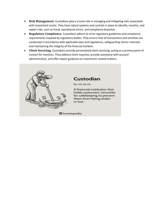  𝐑𝐢𝐬𝐤 𝐌𝐚𝐧𝐚𝐠𝐞𝐦𝐞𝐧𝐭: Custodians play a crucial role in managing and mitigating risks associated
with investment assets. They have robust systems and controls in place to identify, monitor, and
report risks, such as fraud, operational errors, and compliance breaches.
 𝐑𝐞𝐠𝐮𝐥𝐚𝐭𝐨𝐫𝐲 𝐂𝐨𝐦𝐩𝐥𝐢𝐚𝐧𝐜𝐞: Custodians adhere to strict regulatory guidelines and compliance
requirements imposed by regulatory bodies. They ensure that all transactions and activities are
conducted in accordance with applicable laws and regulations, safeguarding clients' interests
and maintaining the integrity of the financial markets.
 𝐂𝐥𝐢𝐞𝐧𝐭 𝐒𝐞𝐫𝐯𝐢𝐜𝐢𝐧𝐠: Custodians provide personalized client servicing, acting as a primary point of
contact for investors. They address client inquiries, provide assistance with account
administration, and offer expert guidance on investment-related matters.
 