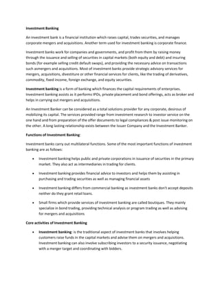 Investment Banking

An investment bank is a financial institution which raises capital, trades securities, and manages
corporate mergers and acquisitions. Another term used for investment banking is corporate finance.

Investment banks work for companies and governments, and profit from them by raising money
through the issuance and selling of securities in capital markets (both equity and debt) and insuring
bonds (for example selling credit default swaps), and providing the necessary advice on transactions
such asmergers and acquisitions. Most of investment banks provide strategic advisory services for
mergers, acquisitions, divestiture or other financial services for clients, like the trading of derivatives,
commodity, fixed income, foreign exchange, and equity securities.

Investment banking is a form of banking which finances the capital requirements of enterprises.
Investment banking assists as it performs IPOs, private placement and bond offerings, acts as broker and
helps in carrying out mergers and acquisitions.

An Investment Banker can be considered as a total solutions provider for any corporate, desirous of
mobilizing its capital. The services provided range from investment research to investor service on the
one hand and from preparation of the offer documents to legal compliances & post issue monitoring on
the other. A long lasting relationship exists between the Issuer Company and the Investment Banker.

Functions of Investment Banking:

Investment banks carry out multilateral functions. Some of the most important functions of investment
banking are as follows:

        Investment banking helps public and private corporations in issuance of securities in the primary
        market. They also act as intermediaries in trading for clients.

        Investment banking provides financial advice to investors and helps them by assisting in
        purchasing and trading securities as well as managing financial assets

        Investment banking differs from commercial banking as investment banks don't accept deposits
        neither do they grant retail loans.

        Small firms which provide services of investment banking are called boutiques. They mainly
        specialize in bond trading, providing technical analysis or program trading as well as advising
        for mergers and acquisitions

Core activities of Investment Banking

        Investment banking: is the traditional aspect of investment banks that involves helping
        customers raise funds in the capital markets and advise them on mergers and acquisitions.
        Investment banking can also involve subscribing investors to a security issuance, negotiating
        with a merger target and coordinating with bidders.
 