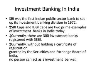 Investment Banking In India
• SBI was the first Indian public sector bank to set
  up its investment banking division in 1972.
• ‡SBI Caps and IDBI Caps are two prime examples
  of investment banks in India today.
• ‡Currently, there are 300 investment banks
  registered with SEBI.
• ‡Currently, without holding a certificate of
  registration
  granted by the Securities and Exchange Board of
  India,
  no person can act as a investment banker.
 