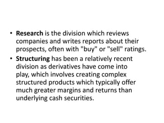 • Research is the division which reviews
  companies and writes reports about their
  prospects, often with "buy" or "sell" ratings.
• Structuring has been a relatively recent
  division as derivatives have come into
  play, which involves creating complex
  structured products which typically offer
  much greater margins and returns than
  underlying cash securities.
 