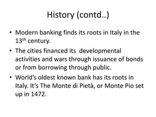 History (contd..)
• Modern banking finds its roots in Italy in the
  13th century.
• The cities financed its developmental
  activities and wars through issuance of bonds
  or from borrowing through public.
• World’s oldest known bank has its roots in
  Italy. It’s The Monte di Pietà, or Monte Pio set
  up in 1472.
 