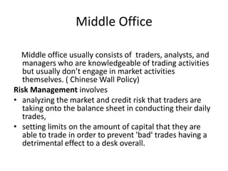 Middle Office

  Middle office usually consists of traders, analysts, and
  managers who are knowledgeable of trading activities
  but usually don’t engage in market activities
  themselves. ( Chinese Wall Policy)
Risk Management involves
• analyzing the market and credit risk that traders are
  taking onto the balance sheet in conducting their daily
  trades,
• setting limits on the amount of capital that they are
  able to trade in order to prevent 'bad' trades having a
  detrimental effect to a desk overall.
 