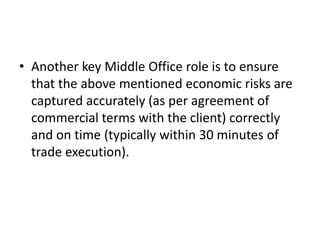• Another key Middle Office role is to ensure
  that the above mentioned economic risks are
  captured accurately (as per agreement of
  commercial terms with the client) correctly
  and on time (typically within 30 minutes of
  trade execution).
 