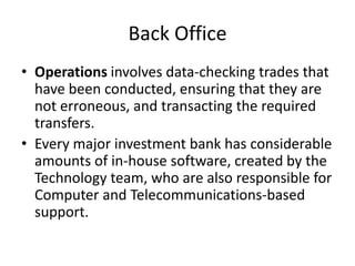 Back Office
• Operations involves data-checking trades that
  have been conducted, ensuring that they are
  not erroneous, and transacting the required
  transfers.
• Every major investment bank has considerable
  amounts of in-house software, created by the
  Technology team, who are also responsible for
  Computer and Telecommunications-based
  support.
 
