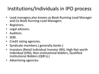 Institutions/Individuals in IPO process
• Lead managers,also known as Book Running Lead Manager
  and Co Book Running Lead Managers.
• Registrars.
• Legal advisors.
• Auditors.
• SEBI.
• Credit rating agencies.
• Syndicate members.( generally banks )
• Investors (Retail Individual Investor (RII), High Net worth
  Individual (HNI), Non-institutional bidders, Qualified
  Institutional Bidders (QIB's).)
• Advertising agencies.
 