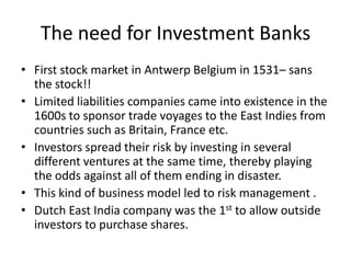 The need for Investment Banks
• First stock market in Antwerp Belgium in 1531– sans
  the stock!!
• Limited liabilities companies came into existence in the
  1600s to sponsor trade voyages to the East Indies from
  countries such as Britain, France etc.
• Investors spread their risk by investing in several
  different ventures at the same time, thereby playing
  the odds against all of them ending in disaster.
• This kind of business model led to risk management .
• Dutch East India company was the 1st to allow outside
  investors to purchase shares.
 