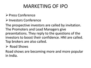 MARKETING OF IPO
 Press Conference
 Investors Conference
The prospective investors are called by invitation.
The Promoters and Lead Managers give
presentations. They reply to the questions of the
investors to boost their confidence. HNI are called.
Top brokers are also called.
 Road Shows
Road shows are becoming more and more popular
in India.
 