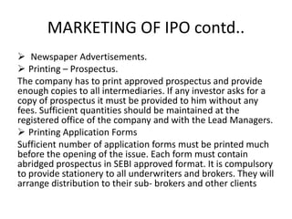 MARKETING OF IPO contd..
 Newspaper Advertisements.
 Printing – Prospectus.
The company has to print approved prospectus and provide
enough copies to all intermediaries. If any investor asks for a
copy of prospectus it must be provided to him without any
fees. Sufficient quantities should be maintained at the
registered office of the company and with the Lead Managers.
 Printing Application Forms
Sufficient number of application forms must be printed much
before the opening of the issue. Each form must contain
abridged prospectus in SEBI approved format. It is compulsory
to provide stationery to all underwriters and brokers. They will
arrange distribution to their sub- brokers and other clients
 