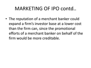 MARKETING OF IPO contd..
• The reputation of a merchant banker could
  expand a firm’s investor base at a lower cost
  than the firm can, since the promotional
  efforts of a merchant banker on behalf of the
  firm would be more creditable.
 