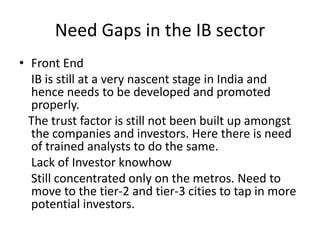 Need Gaps in the IB sector
• Front End
  IB is still at a very nascent stage in India and
  hence needs to be developed and promoted
  properly.
  The trust factor is still not been built up amongst
  the companies and investors. Here there is need
  of trained analysts to do the same.
  Lack of Investor knowhow
  Still concentrated only on the metros. Need to
  move to the tier-2 and tier-3 cities to tap in more
  potential investors.
 
