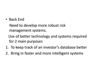 • Back End
  Need to develop more robust risk
  management systems.
  Use of better technology and systems required
  for 2 main purposes
1. To keep track of an investor’s database better
2. Bring in faster and more intelligent systems
 