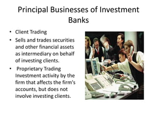 Principal Businesses of Investment
                  Banks
• Client Trading
• Sells and trades securities
  and other financial assets
  as intermediary on behalf
  of investing clients.
• Proprietary Trading
  Investment activity by the
  firm that affects the firm's
  accounts, but does not
  involve investing clients.
 