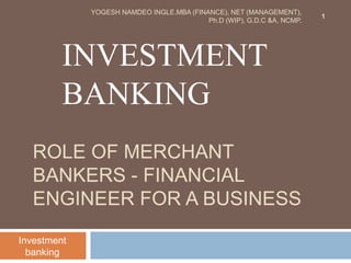 ROLE OF MERCHANT
BANKERS - FINANCIAL
ENGINEER FOR A BUSINESS
INVESTMENT
BANKING
Investment
banking
1
YOGESH NAMDEO INGLE.MBA (FINANCE), NET (MANAGEMENT),
Ph.D (WIP), G.D.C &A, NCMP.
 