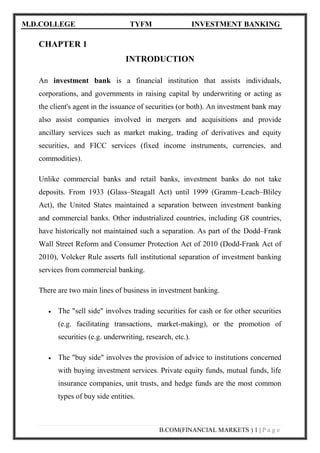 M.D.COLLEGE TYFM INVESTMENT BANKING 
B.COM(FINANCIAL MARKETS ) 1 | P a g e 
CHAPTER 1 
INTRODUCTION 
An investment bank is a financial institution that assists individuals, corporations, and governments in raising capital by underwriting or acting as the client's agent in the issuance of securities (or both). An investment bank may also assist companies involved in mergers and acquisitions and provide ancillary services such as market making, trading of derivatives and equity securities, and FICC services (fixed income instruments, currencies, and commodities). 
Unlike commercial banks and retail banks, investment banks do not take deposits. From 1933 (Glass–Steagall Act) until 1999 (Gramm–Leach–Bliley Act), the United States maintained a separation between investment banking and commercial banks. Other industrialized countries, including G8 countries, have historically not maintained such a separation. As part of the Dodd–Frank Wall Street Reform and Consumer Protection Act of 2010 (Dodd-Frank Act of 2010), Volcker Rule asserts full institutional separation of investment banking services from commercial banking. 
There are two main lines of business in investment banking. 
 The "sell side" involves trading securities for cash or for other securities (e.g. facilitating transactions, market-making), or the promotion of securities (e.g. underwriting, research, etc.). 
 The "buy side" involves the provision of advice to institutions concerned with buying investment services. Private equity funds, mutual funds, life insurance companies, unit trusts, and hedge funds are the most common types of buy side entities.  