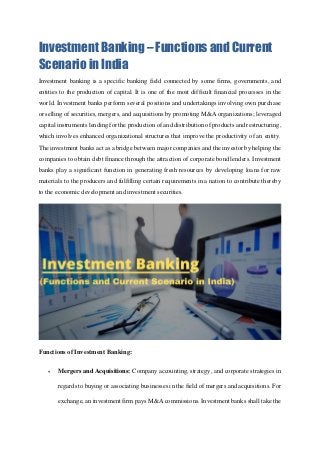Investment Banking – Functions and Current
Scenario in India
Investment banking is a specific banking field connected by some firms, governments, and
entities to the production of capital. It is one of the most difficult financial processes in the
world. Investment banks perform several positions and undertakings involving own purchase
or selling of securities, mergers, and acquisitions by promoting M&A organizations; leveraged
capital instruments lending for the production of and distribution of products and restructuring,
which involves enhanced organizational structures that improve the productivity of an entity.
The investment banks act as a bridge between major companies and the investor by helping the
companies to obtain debt finance through the attraction of corporate bond lenders. Investment
banks play a significant function in generating fresh resources by developing loans for raw
materials to the producers and fulfilling certain requirements in a nation to contribute thereby
to the economic development and investment securities.
Functions of Investment Banking:
 Mergers and Acquisitions: Company accounting, strategy, and corporate strategies in
regards to buying or associating businesses in the field of mergers and acquisitions. For
exchange, an investment firm pays M&A commissions. Investment banks shall take the
 