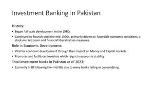 Investment Banking in Pakistan
History:
• Began full scale development in the 1980s
• Continued to flourish until the mid-1990s, primarily driven by favorable economic conditions, a
stock market boom and financial liberalization measures.
Role in Economic Development:
• Vital for economic development through their impact on Money and Capital markets
• Promotes and facilitates investors which reigns in economic stability
Total investment banks in Pakistan as of 2023:
• Currently 9-10 following the mid-90s due to many banks failing or consolidatng.
 
