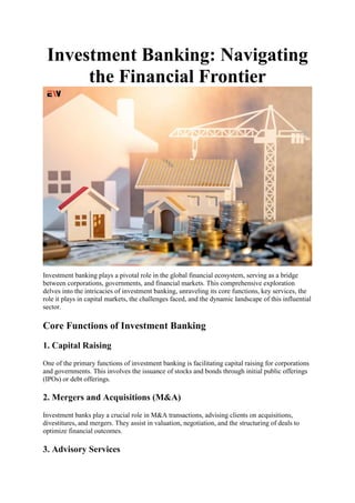 Investment Banking: Navigating
the Financial Frontier
Investment banking plays a pivotal role in the global financial ecosystem, serving as a bridge
between corporations, governments, and financial markets. This comprehensive exploration
delves into the intricacies of investment banking, unraveling its core functions, key services, the
role it plays in capital markets, the challenges faced, and the dynamic landscape of this influential
sector.
Core Functions of Investment Banking
1. Capital Raising
One of the primary functions of investment banking is facilitating capital raising for corporations
and governments. This involves the issuance of stocks and bonds through initial public offerings
(IPOs) or debt offerings.
2. Mergers and Acquisitions (M&A)
Investment banks play a crucial role in M&A transactions, advising clients on acquisitions,
divestitures, and mergers. They assist in valuation, negotiation, and the structuring of deals to
optimize financial outcomes.
3. Advisory Services
 
