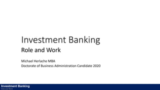 Investment Banking
Role and Work
Michael Herlache MBA
Doctorate of Business Administration Candidate 2020
Investment Banking
Role and Work
 