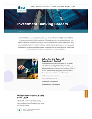 CIBP™ Standards Examination  Insights Partner IBCA  myIBCA  
Investment Banking Careers
Home  Investment Banking Careers
Investment Banking is one of the fascinating fields in the world of finance. Interestingly, the first thing about
investment banks is that they’re not banks – not even by the most creative reckoning! They neither collect money
in their accounts nor loan money. They’re specially organized, equipped and licensed financial services, and
advisory organizations mandated to primarily help institutional, organizational, corporate or government clients
raise money (for projects, etc.,) through primary and secondary equity and debt, bond, and derivatives markets.
Due to their fast-paced nature, investment banks offer a lot of opportunities for learning and skill-building, in the
areas of business and finance. The trade-off, however, you will need to be able to cope with stress, long hours and
thrive in a competitive work environment to become an investment banker.
What Are the Types of
Investment Banks?
Investment banks are usually categorized by the size of deals
they negotiate, their geographical location, their areas of
expertise, and the type of financial services/products they offer.
The investment banking landscape is fairly complex by a range of
different business models. Nevertheless, investment banks are
generally identified in one of the following categories:
1. Bulge Bracket Investment Banks:
2. Mid-Market Investment Banks:
3. Elite Boutique Investment Banks:
4. Regional Boutique Investment Banks:
+
+
+
+
Sales and Trading, which works with
owners of securities
What do Investment Banks
Look Like?
Typically, large investment banks work through
voluminous groups, covering a range of client-facing or
operational areas. However, most firms can be divided
into three key divisions:
G
e
t
S
t
a
r
t
e
d
 