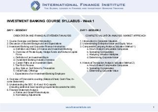 1www.financeinstitute.com
INVESTMENT BANKING COURSE SYLLABUS - Week 1
DAY 1 - SESSION 1
ORIENTATION AND FINANCIAL STATEMENT ANALYSIS
1. Course Overview and Banker Introduction
2. Discussion of Student Background and Expectations
3. Investment Banking and Corporate Finance Introduction
	 a. Definition and Roles in Finance and Investment Banking
	 b. Overview of Private Equity, Hedge Funds and Venture Capital 	
	 Firms
	 c. Definition of an Investment Bank
	 d. Investment Banking Industry Overview
	 e. Career Paths at an Investment Bank
	 f. The Pitch Process
	 g. Buy Side vs. Sell Side of a Transaction
	 h. Initial Public Offerings
	 i. Expectations of an Investment Banking Employee
4. Overview of Financial Accounting (Balance Sheet, Cash Flow, In-
come Statement)
5. Understanding the SEC 10-K and 10-Q reports
(Including additional local reporting requirements outside the USA)
6. Financial Statement Analysis
	 a. Ratios and Growth Rate Analysis
	 b. Normalizing Adjustments
DAY 1 - SESSION 2
COMPLETE VALUATION ANALYSIS: MARKET APPROACH
1. Introduction to Corporate Valuation
2. Understanding Enterprise Value and Equity Value
3. Comparable Company Analysis (Valuation Method 1)
	 a. How to Select Comparable Companies
	 b. Spreading Comparables
	 c. Analyzing Valuation Multiples
	 d. Determining Corporate Value
4. Historical Transaction Analysis (Valuation Method 2)
	 a. How to Select Comparable Companies
	 b. Spreading Comparables
	 c. Determining Corporate Value
 