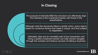 InvestmentBank.com15
In Closing
The purpose of sell-side M&A fee structure is to effectively align
the interests of the investment banker with those of the
shareholders.
Although most fee structures follow a similar rubric, every deal is
based on numerous factors that make it unique, and thus subject
to negotiation.
Ultimately, fees are an inevitable part of any transaction and
hiring a quality investment banker can help owners navigate
through the complex and tedious process of selling a business.
 
